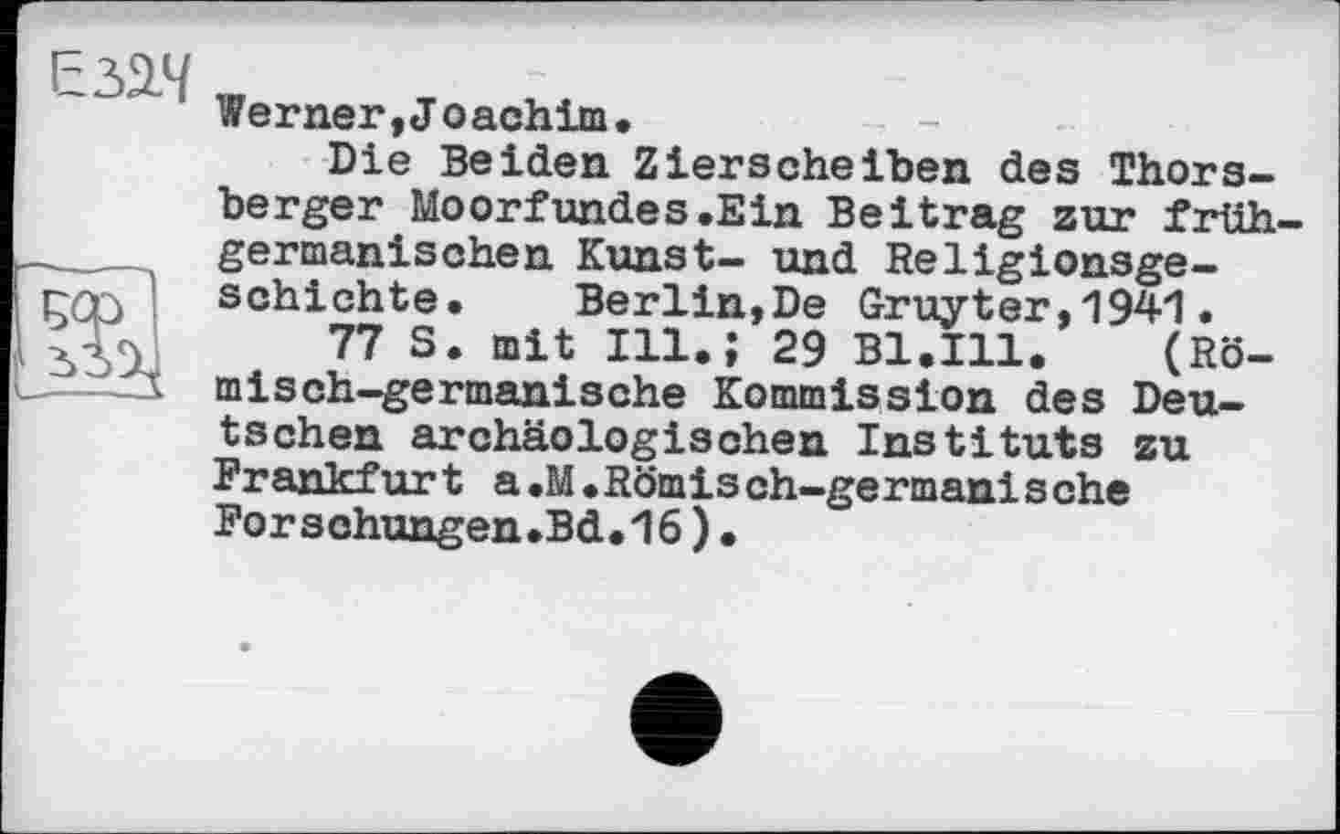 ﻿ЕзЗД
tu
Werner, J oachim•
Die Beiden Zierscheiben des Thors-berger Moorfundes.Ein Beitrag zur frühgermanischen Kunst- und Religionsgeschichte. Berlin,De Gruyter,1941.
77 S. mit Ill.; 29 Bl.Ill. (Römisch-germanische Kommission des Deutschen archäologischen Instituts zu Frankfurt a.M.Römisch-germanische Forschungen.Bd.16)•